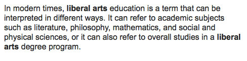 n modern times, liberal arts education is a term that can be interpreted in different ways. It can refer to academic subjects such as literature, philosophy, mathematics, and social and physical sciences,[3] or it can also refer to overall studies in a liberal arts degree program. For example, Harvard University offers a Bachelor of Arts degree, which covers the social and natural sciences as well as the humanities. For both interpretations, the term generally refers to matters not relating to the professional, vocational, or technical curriculum.
